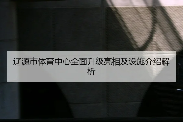 辽源市体育中心全面升级亮相及设施介绍解析